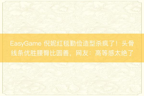 EasyGame 倪妮红毯勤俭造型杀疯了！头骨线条优胜腰臀比圆善，网友：高等感太绝了