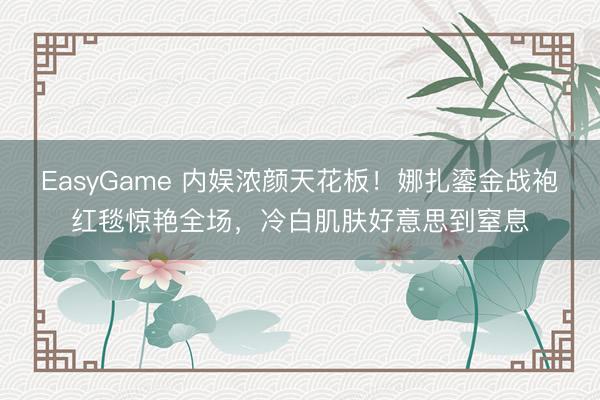 EasyGame 内娱浓颜天花板！娜扎鎏金战袍红毯惊艳全场，冷白肌肤好意思到窒息