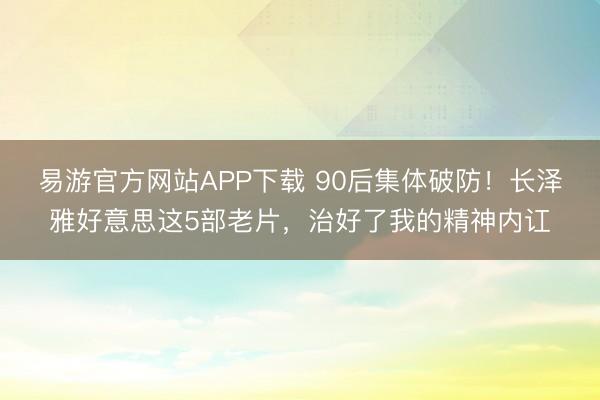 易游官方网站APP下载 90后集体破防！长泽雅好意思这5部老片，治好了我的精神内讧