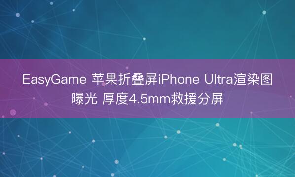 EasyGame 苹果折叠屏iPhone Ultra渲染图曝光 厚度4.5mm救援分屏