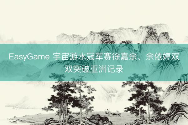 EasyGame 宇宙游水冠军赛徐嘉余、余依婷双双突破亚洲记录