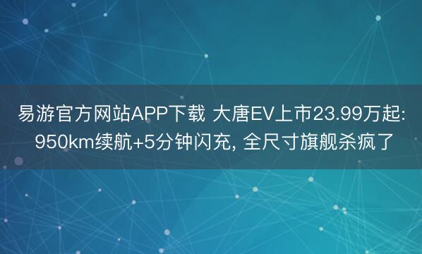 易游官方网站APP下载 大唐EV上市23.99万起: 950km续航+5分钟闪充， 全尺寸旗舰杀疯了