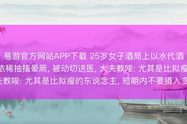 易游官方网站APP下载 25岁女子酒局上以水代酒， 喝到水中毒! 意志依稀抽搐晕厥， 被动切送医， 大夫教唆: 尤其是比拟瘦的东说念主， 短期内不要摄入多半水