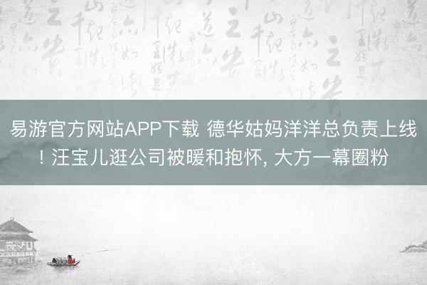 易游官方网站APP下载 德华姑妈洋洋总负责上线! 汪宝儿逛公司被暖和抱怀， 大方一幕圈粉