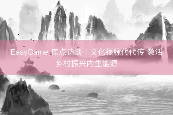 EasyGame 焦点访谈丨文化根脉代代传 激活乡村振兴内生能源