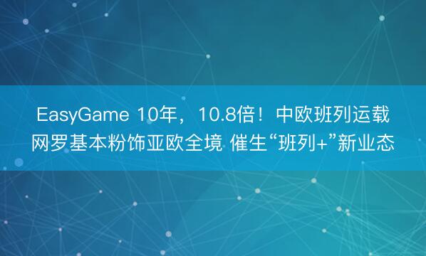 EasyGame 10年，10.8倍！中欧班列运载网罗基本粉饰亚欧全境 催生“班列+”新业态