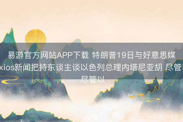易游官方网站APP下载 特朗普19日与好意思媒Axios新闻把持东谈主谈以色列总理内塔尼亚胡 尽管以