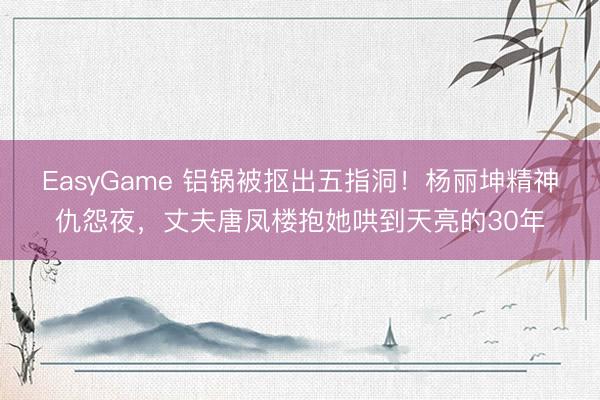 EasyGame 铝锅被抠出五指洞！杨丽坤精神仇怨夜，丈夫唐凤楼抱她哄到天亮的30年