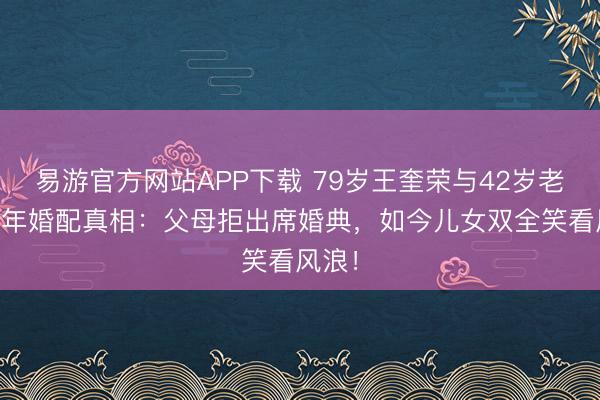 易游官方网站APP下载 79岁王奎荣与42岁老婆12年婚配真相:父母拒出席婚典,如今儿女双全笑看风浪!
