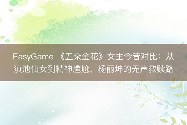 EasyGame 《五朵金花》女主今昔对比:从滇池仙女到精神尴尬,杨丽坤的无声救赎路