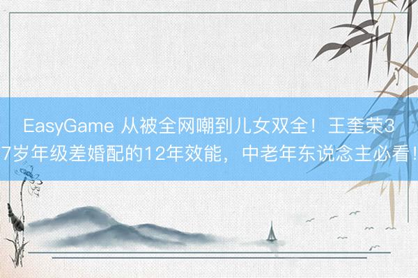 EasyGame 从被全网嘲到儿女双全!王奎荣37岁年级差婚配的12年效能,中老年东说念主必看!
