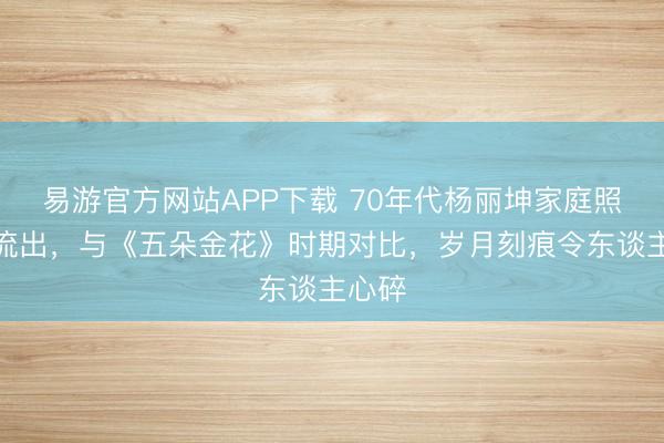 易游官方网站APP下载 70年代杨丽坤家庭照首度流出，与《五朵金花》时期对比，岁月刻痕令东谈主心碎