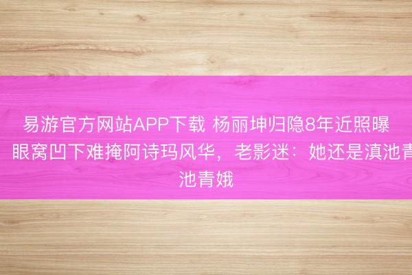 易游官方网站APP下载 杨丽坤归隐8年近照曝光!眼窝凹下难掩阿诗玛风华,老影迷:她还是滇池青娥